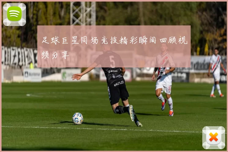 足球巨星同场竞技精彩瞬间回顾视频分享