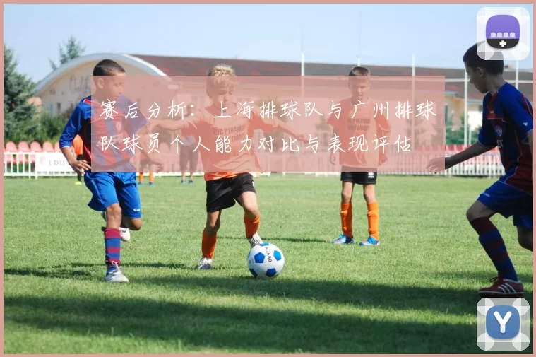 赛后分析：上海排球队与广州排球队球员个人能力对比与表现评估