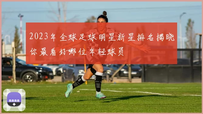 2023年全球足球明星新星排名揭晓你最看好哪位年轻球员