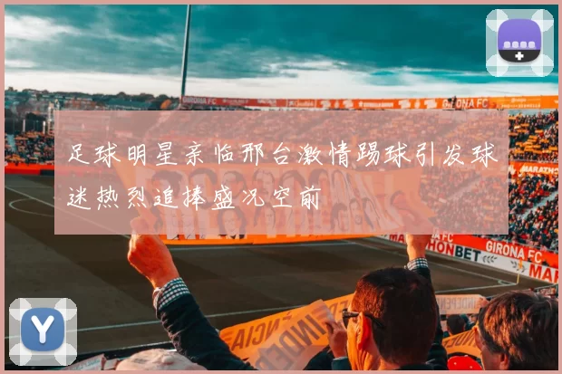 足球明星亲临邢台激情踢球引发球迷热烈追捧盛况空前