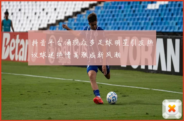 抖音平台涌现众多足球明星引发热议球迷热情高涨成新风潮
