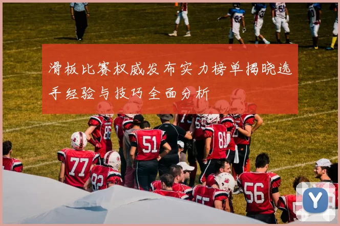 滑板比赛权威发布实力榜单揭晓选手经验与技巧全面分析