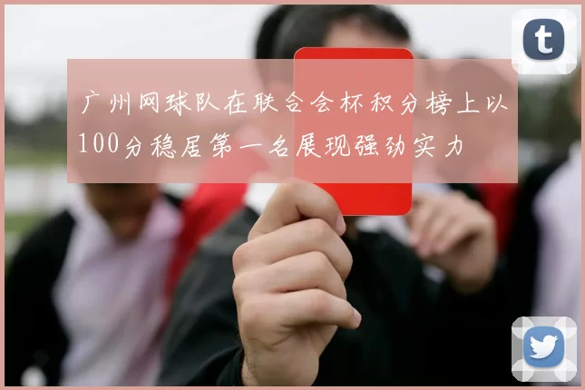 广州网球队在联合会杯积分榜上以100分稳居第一名展现强劲实力