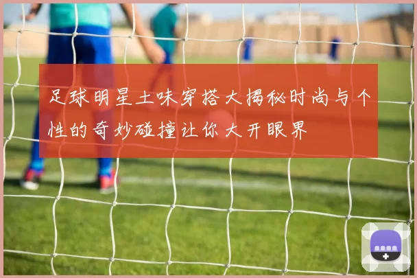 足球明星土味穿搭大揭秘时尚与个性的奇妙碰撞让你大开眼界