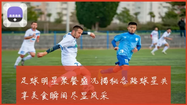 足球明星聚餐盛况揭秘各路球星共享美食瞬间尽显风采