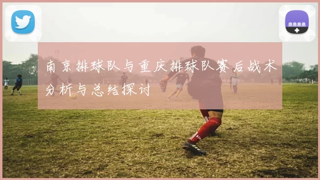 南京排球队与重庆排球队赛后战术分析与总结探讨