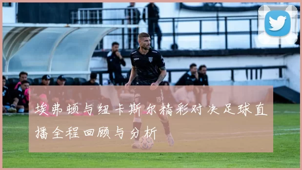 埃弗顿与纽卡斯尔精彩对决足球直播全程回顾与分析