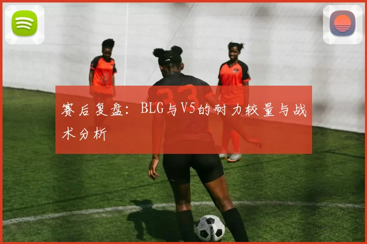 赛后复盘：BLG与V5的耐力较量与战术分析