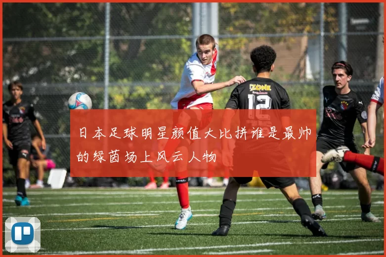 日本足球明星颜值大比拼谁是最帅的绿茵场上风云人物