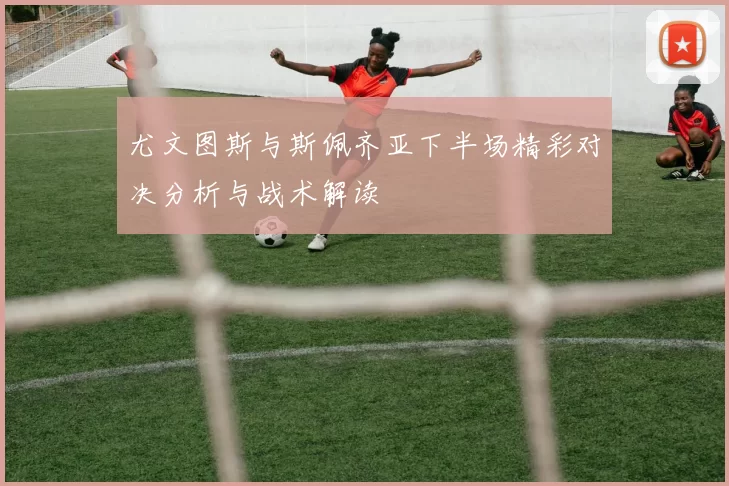 尤文图斯与斯佩齐亚下半场精彩对决分析与战术解读