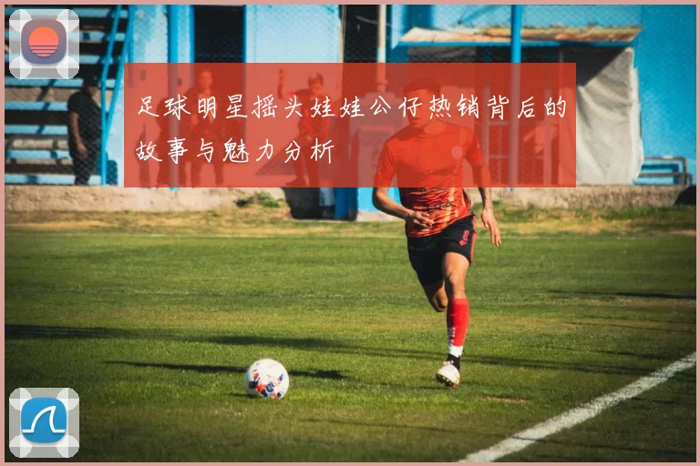 足球明星摇头娃娃公仔热销背后的故事与魅力分析