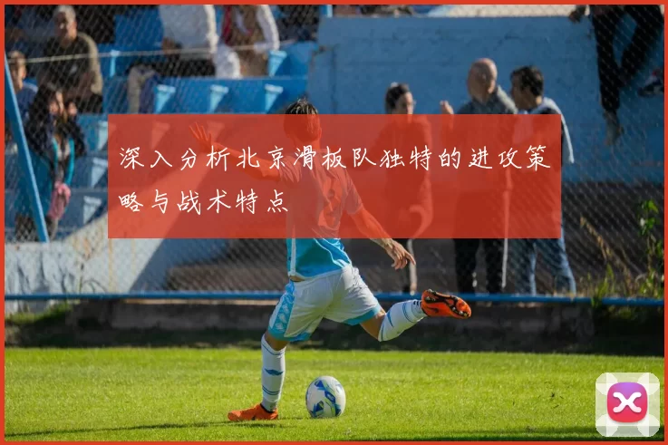 深入分析北京滑板队独特的进攻策略与战术特点