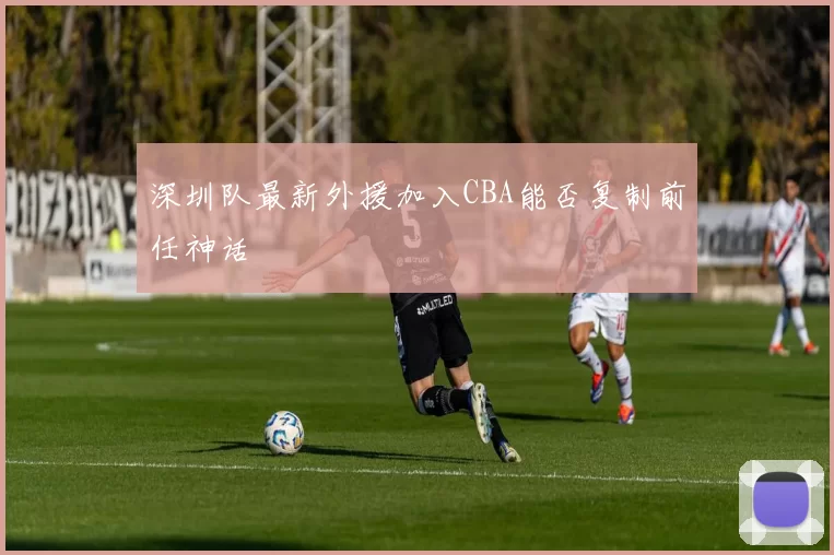 深圳队最新外援加入CBA能否复制前任神话
