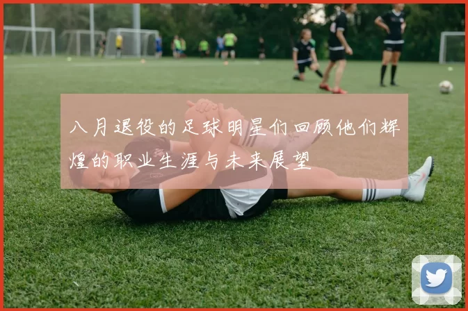 八月退役的足球明星们回顾他们辉煌的职业生涯与未来展望