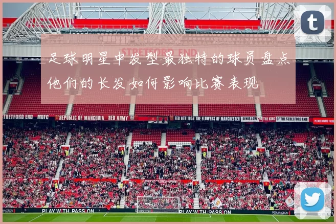 足球明星中发型最独特的球员盘点他们的长发如何影响比赛表现