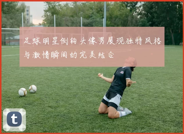 足球明星倒钩头像男展现独特风格与激情瞬间的完美结合