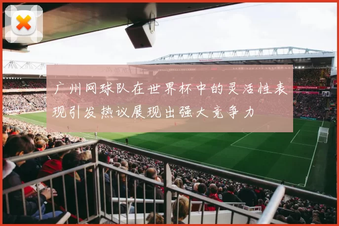 广州网球队在世界杯中的灵活性表现引发热议展现出强大竞争力