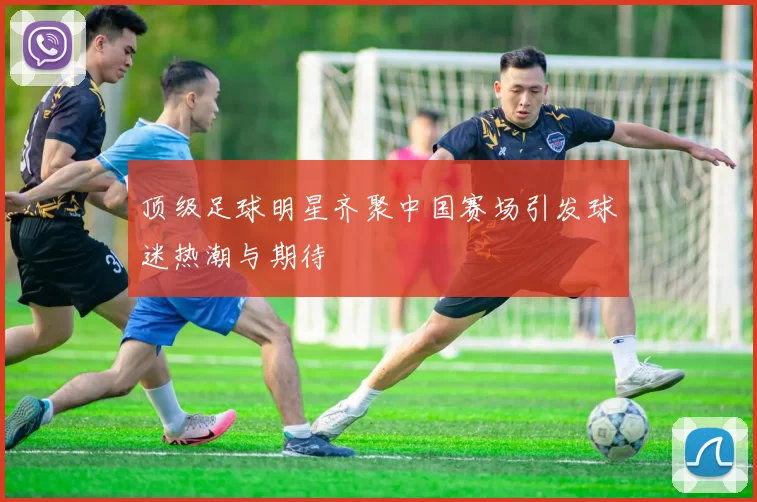 顶级足球明星齐聚中国赛场引发球迷热潮与期待