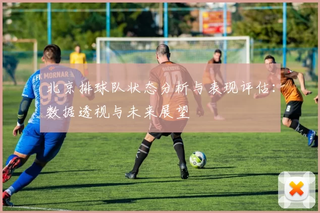 北京排球队状态分析与表现评估：数据透视与未来展望