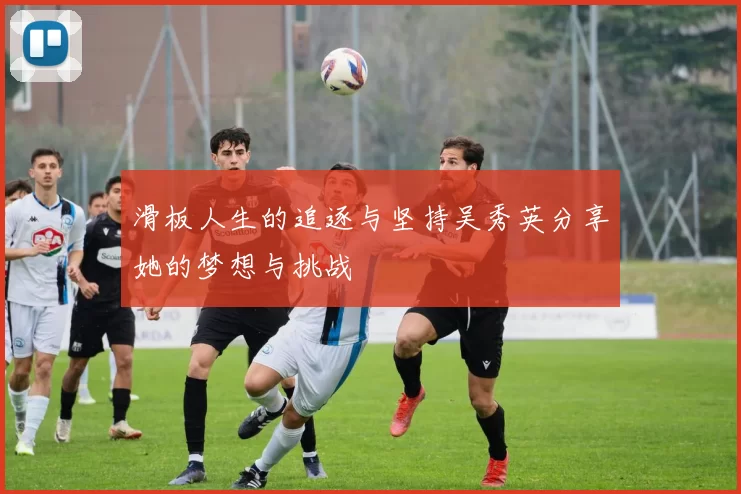 滑板人生的追逐与坚持吴秀英分享她的梦想与挑战