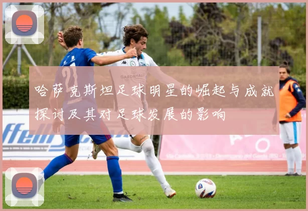 哈萨克斯坦足球明星的崛起与成就探讨及其对足球发展的影响