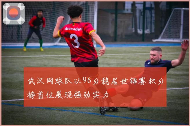 武汉网球队以96分稳居世锦赛积分榜首位展现强劲实力