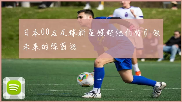 日本00后足球新星崛起他们将引领未来的绿茵场