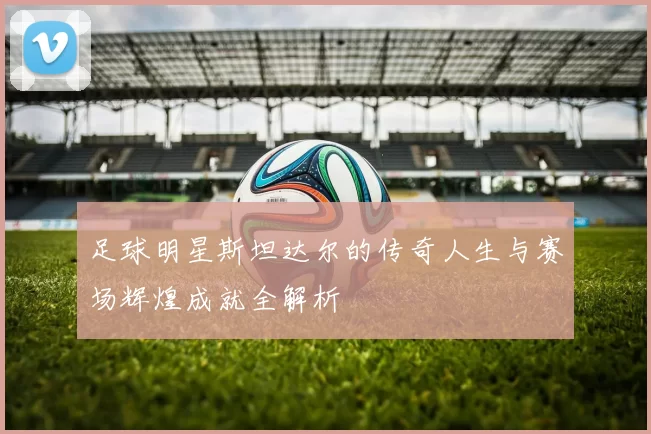足球明星斯坦达尔的传奇人生与赛场辉煌成就全解析