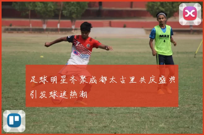 足球明星齐聚成都太古里共庆盛典引发球迷热潮