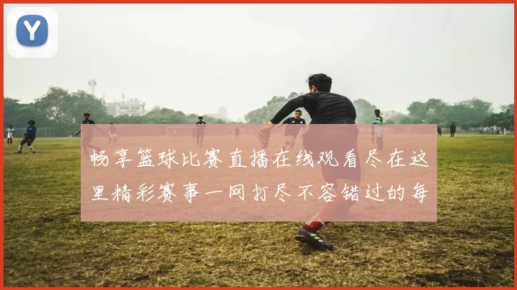 畅享篮球比赛直播在线观看尽在这里精彩赛事一网打尽不容错过的每一刻