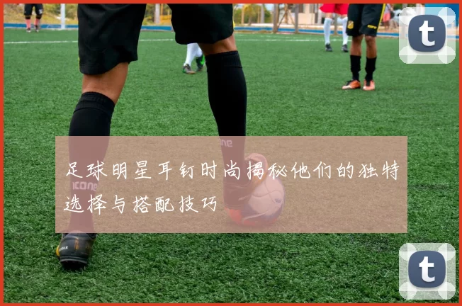 足球明星耳钉时尚揭秘他们的独特选择与搭配技巧