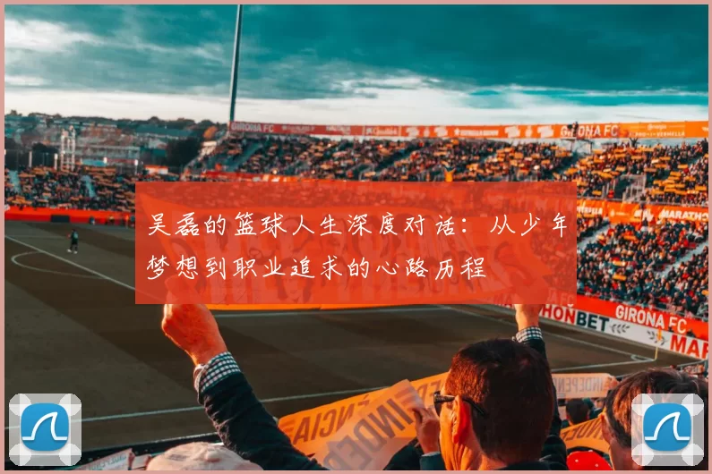 吴磊的篮球人生深度对话：从少年梦想到职业追求的心路历程