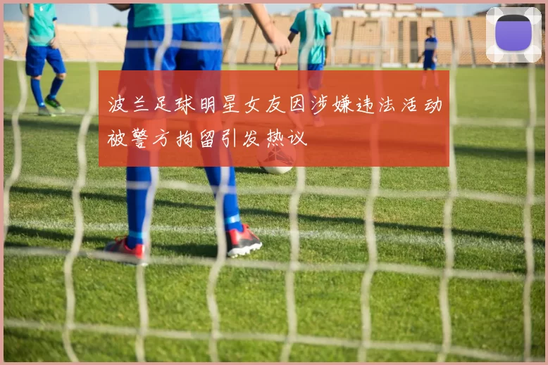 波兰足球明星女友因涉嫌违法活动被警方拘留引发热议