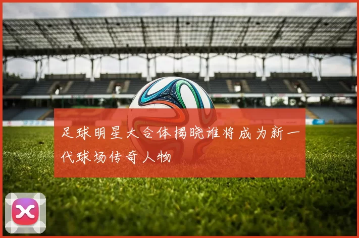 足球明星大合体揭晓谁将成为新一代球场传奇人物