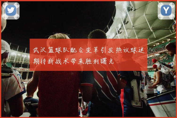 武汉篮球队配合变革引发热议球迷期待新战术带来胜利曙光