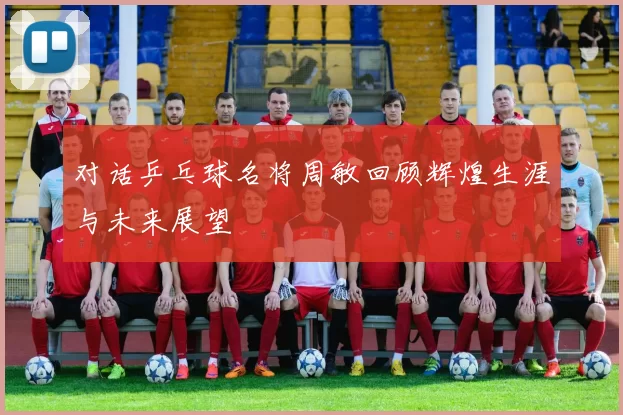 对话乒乓球名将周敏回顾辉煌生涯与未来展望