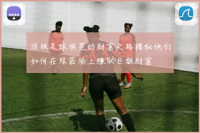 顶级足球明星的财富之路揭秘他们如何在绿茵场上赚取巨额财富