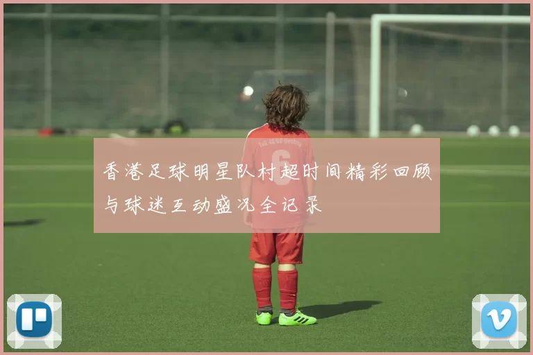 香港足球明星队村超时间精彩回顾与球迷互动盛况全记录