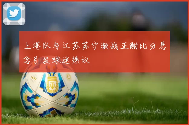 上港队与江苏苏宁激战正酣比分悬念引发球迷热议