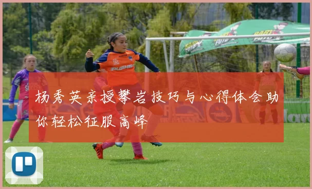 杨秀英亲授攀岩技巧与心得体会助你轻松征服高峰