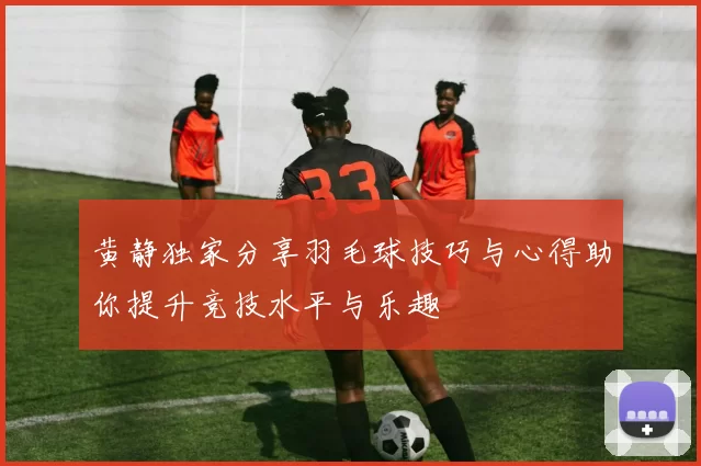 黄静独家分享羽毛球技巧与心得助你提升竞技水平与乐趣