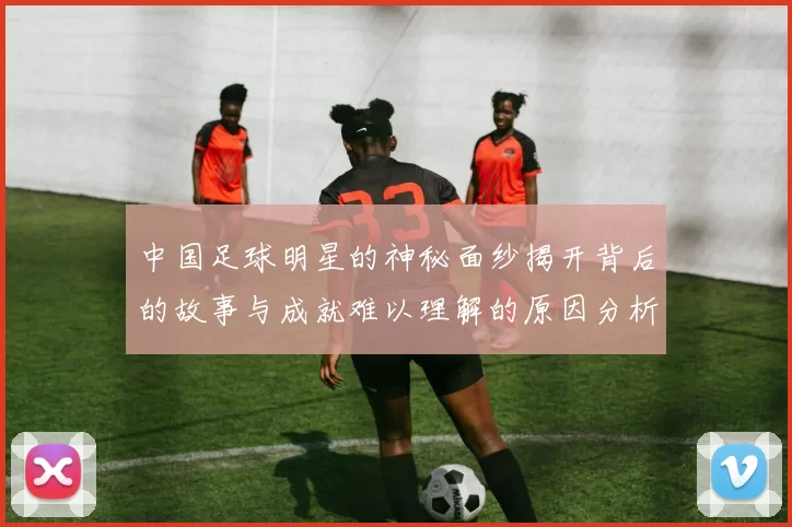中国足球明星的神秘面纱揭开背后的故事与成就难以理解的原因分析
