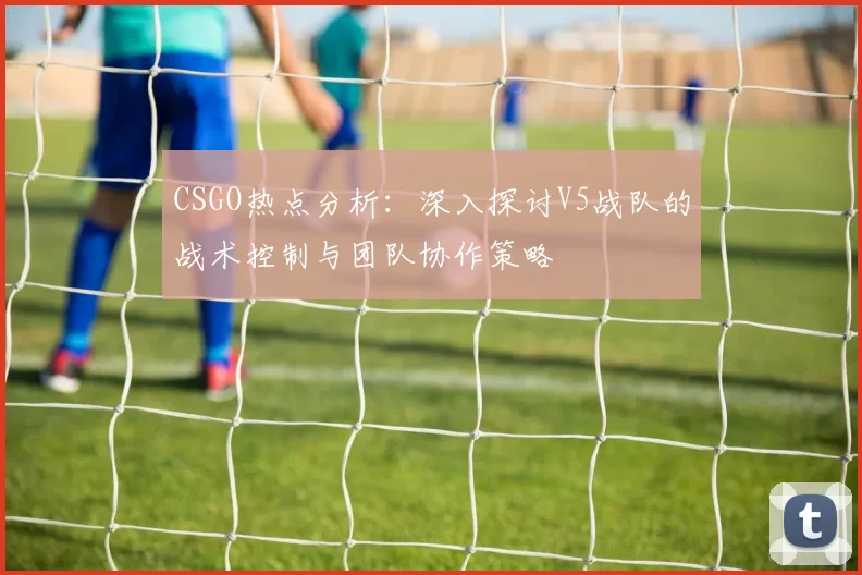 CSGO热点分析：深入探讨V5战队的战术控制与团队协作策略