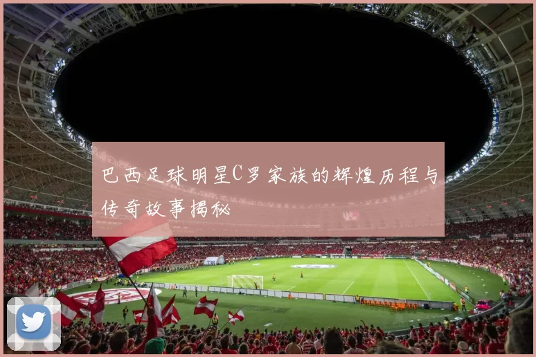 巴西足球明星C罗家族的辉煌历程与传奇故事揭秘