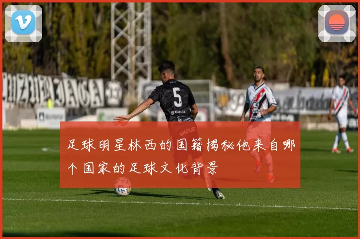 足球明星林西的国籍揭秘他来自哪个国家的足球文化背景