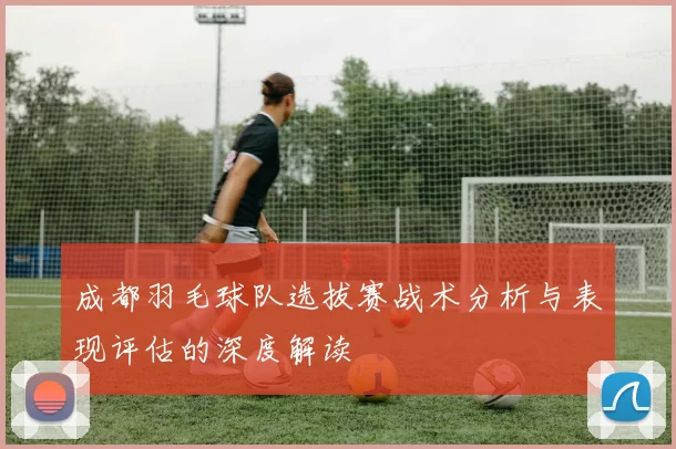 成都羽毛球队选拔赛战术分析与表现评估的深度解读