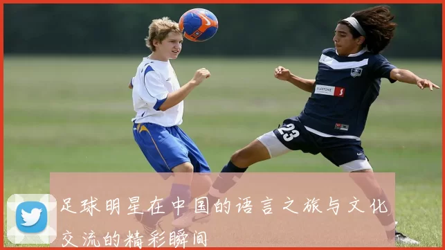 足球明星在中国的语言之旅与文化交流的精彩瞬间