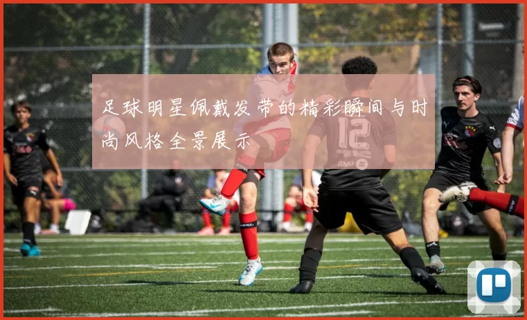 足球明星佩戴发带的精彩瞬间与时尚风格全景展示