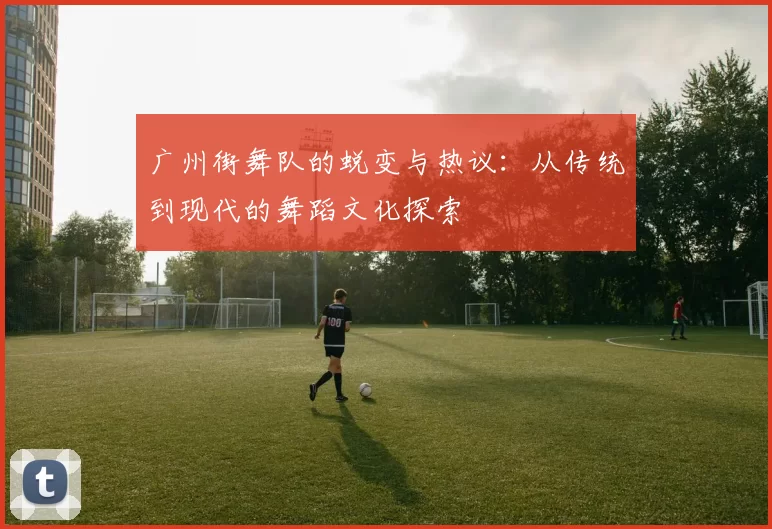 广州街舞队的蜕变与热议：从传统到现代的舞蹈文化探索