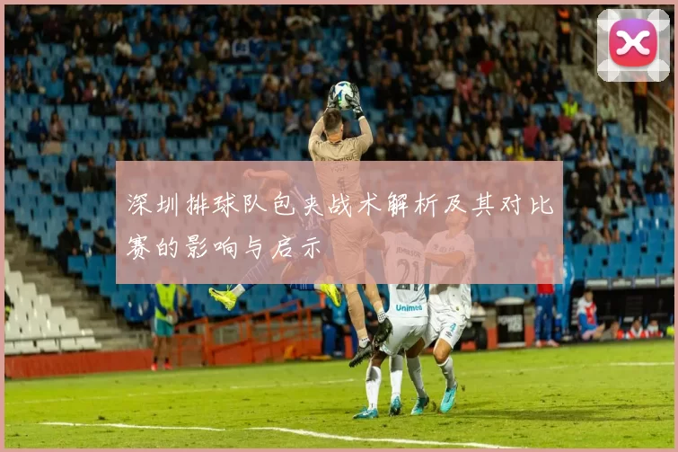 深圳排球队包夹战术解析及其对比赛的影响与启示
